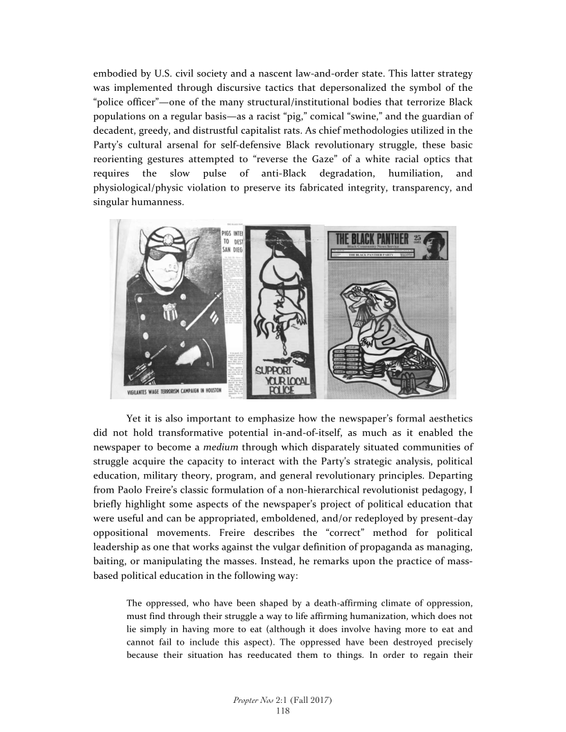 embodied by U.S. civil society and a nascent law-and-order state. This latter strategy
was implemented through discursive tactics that depersonalized the symbol of the
“police officer’—one of the many structural/institutional bodies that terrorize Black
populations on a regular basis—as a racist “pig,” comical “swine,” and the guardian of
decadent, greedy, and distrustful capitalist rats. As chief methodologies utilized in the
Party's cultural arsenal for self-defensive Black revolutionary struggle, these basic
reorienting gestures attempted to “reverse the Gaze” of a white racial optics that
requires the slow pulse of _anti-Black degradation, humiliation, and
physiological/physic violation to preserve its fabricated integrity, transparency, and
singular humanness.

 

Yet it is also important to emphasize how the newspaper's formal aesthetics
did not hold transformative potential in-and-of-itself, as much as it enabled the
newspaper to become a medium through which disparately situated communities of
struggle acquire the capacity to interact with the Party's strategic analysis, political
education, military theory, program, and general revolutionary principles. Departing
from Paolo Freire’s classic formulation of a non-hierarchical revolutionist pedagogy, |
briefly highlight some aspects of the newspaper's project of political education that
were useful and can be appropriated, emboldened, and/or redeployed by present-day
oppositional movements. Freire describes the “correct” method for political
leadership as one that works against the vulgar definition of propaganda as managing,
baiting, or manipulating the masses. Instead, he remarks upon the practice of mass-
based political education in the following way:

The oppressed, who have been shaped by a death-affirming climate of oppression,
must find through their struggle a way to life affirming humanization, which does not
lie simply in having more to eat (although it does involve having more to eat and
cannot fail to include this aspect). The oppressed have been destroyed precisely
because their situation has reeducated them to things. In order to regain their

Propter Now 2:1 (Fall 2017)
118
